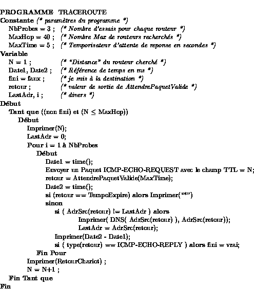 \begin{tabbing}
{\bf PROGRAMME } TRACEROUTE \\
{\bf Constante} {\it (* param\a\lq ...
...iot) ;\\
\>\>\>N = N+1 ;\\
\>{\bf Fin Tant que}\\
{\bf Fin} \\
\end{tabbing}